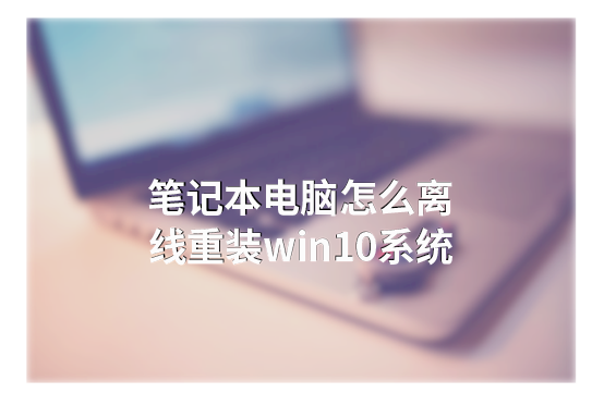 筆記本電腦怎么離線重裝win10系統(tǒng) 筆記本電腦怎么離線重裝win10系統(tǒng)